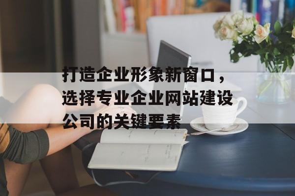 打造企业形象新窗口，选择专业企业网站建设公司的关键要素