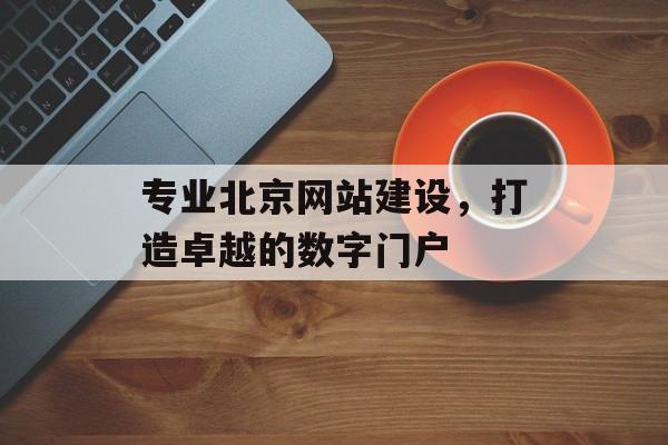 专业北京网站建设，打造卓越的数字门户
