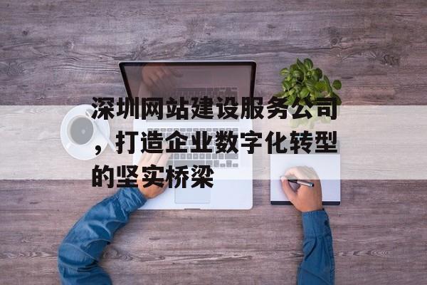 深圳网站建设服务公司，打造企业数字化转型的坚实桥梁