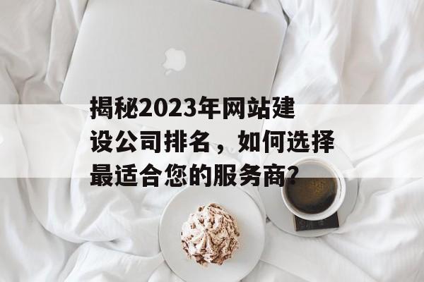 揭秘2023年网站建设公司排名，如何选择最适合您的服务商？