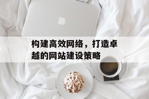 构建高效网络，打造卓越的网站建设策略