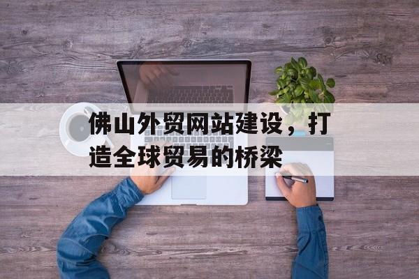 佛山外贸网站建设，打造全球贸易的桥梁