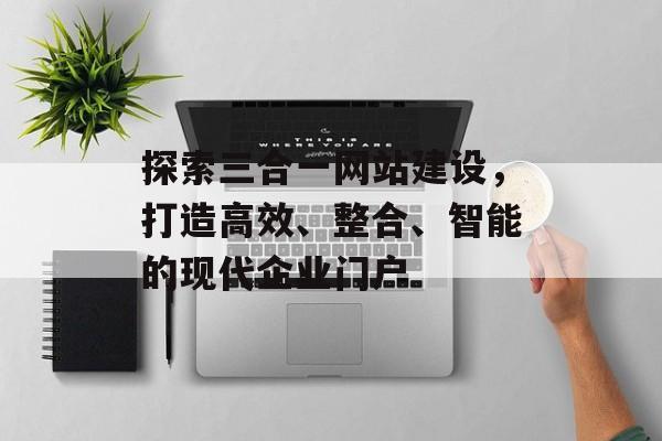 探索三合一网站建设，打造高效、整合、智能的现代企业门户