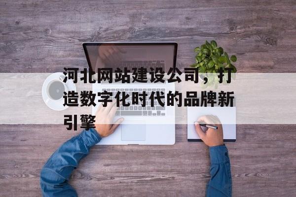 河北网站建设公司，打造数字化时代的品牌新引擎