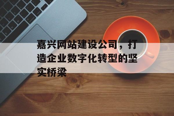 嘉兴网站建设公司，打造企业数字化转型的坚实桥梁