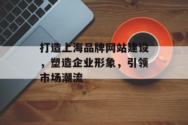 打造上海品牌网站建设，塑造企业形象，引领市场潮流