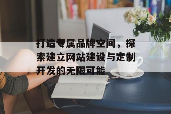 打造专属品牌空间，探索建立网站建设与定制开发的无限可能