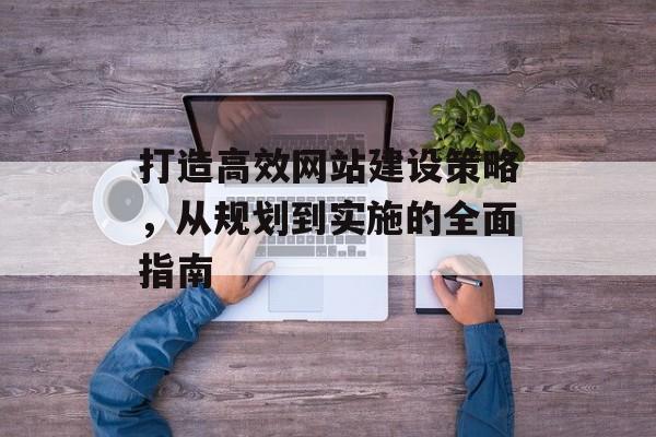 打造高效网站建设策略，从规划到实施的全面指南
