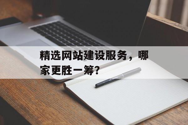 精选网站建设服务，哪家更胜一筹？