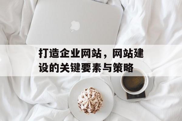 打造企业网站，网站建设的关键要素与策略