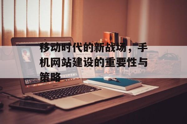 移动时代的新战场，手机网站建设的重要性与策略