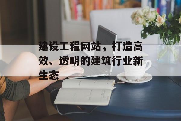 建设工程网站，打造高效、透明的建筑行业新生态