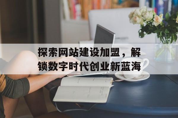 探索网站建设加盟,解锁数字时代创业新蓝海 探索网站建设加盟,解锁数字时代创业新蓝海