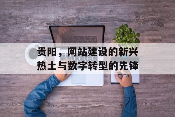 贵阳，网站建设的新兴热土与数字转型的先锋