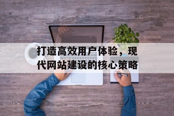 打造高效用户体验,现代网站建设的核心策略 打造高效用户体验,现代网站建设的核心策略