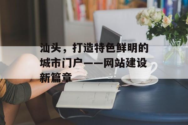 汕头，打造特色鲜明的城市门户——网站建设新篇章