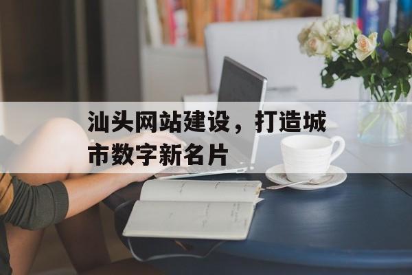 汕头网站建设,打造城市数字新名片 汕头网站建设,打造城市数字新名片