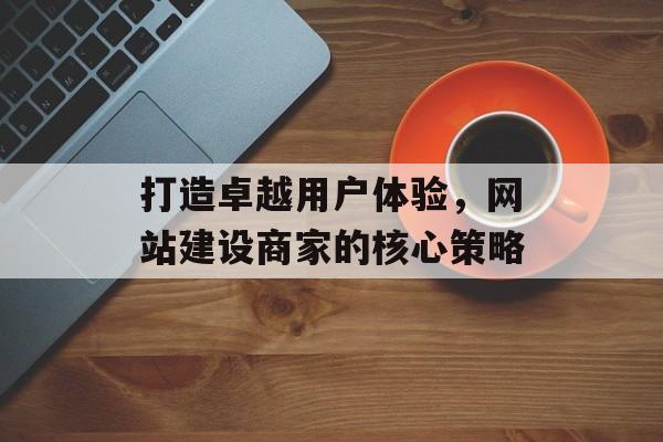打造卓越用户体验，网站建设商家的核心策略