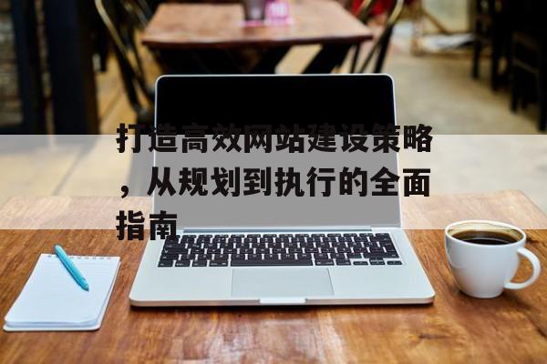 打造高效网站建设策略,从规划到执行的全面指南 打造高效网站建设策略,从规划到执行的全面指南