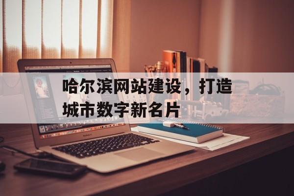 哈尔滨网站建设，打造城市数字新名片