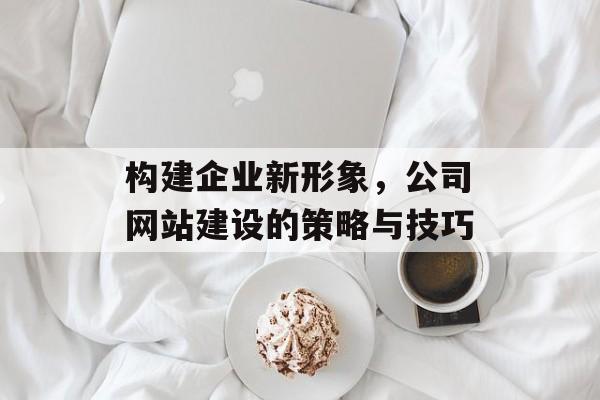 构建企业新形象，公司网站建设的策略与技巧