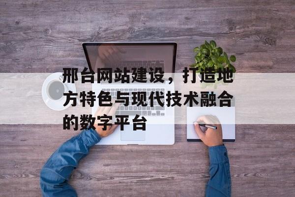 邢台网站建设，打造地方特色与现代技术融合的数字平台