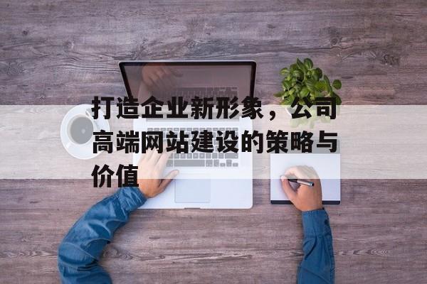 打造企业新形象，公司高端网站建设的策略与价值
