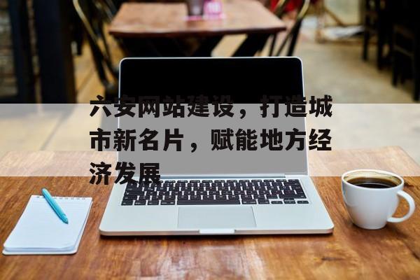 六安网站建设，打造城市新名片，赋能地方经济发展