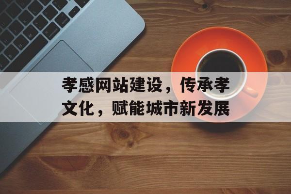 孝感网站建设，传承孝文化，赋能城市新发展