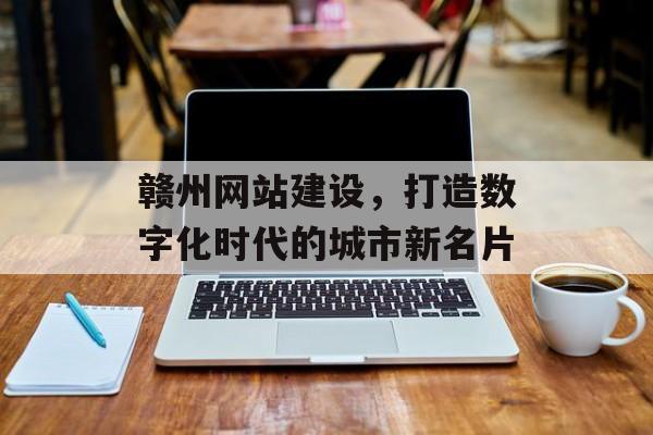 赣州网站建设，打造数字化时代的城市新名片