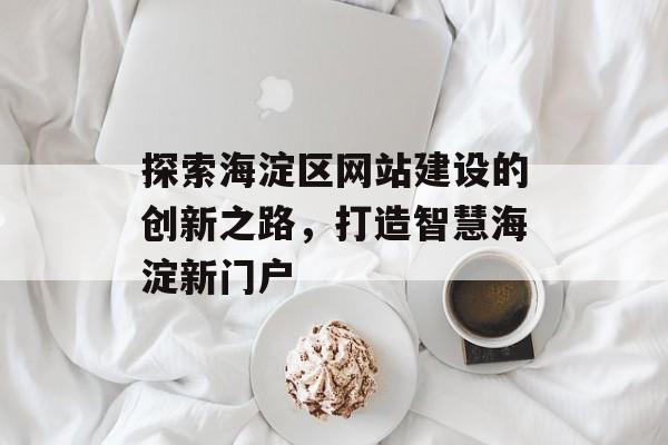 探索海淀区网站建设的创新之路，打造智慧海淀新门户