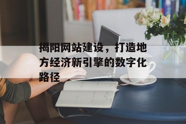 揭阳网站建设，打造地方经济新引擎的数字化路径