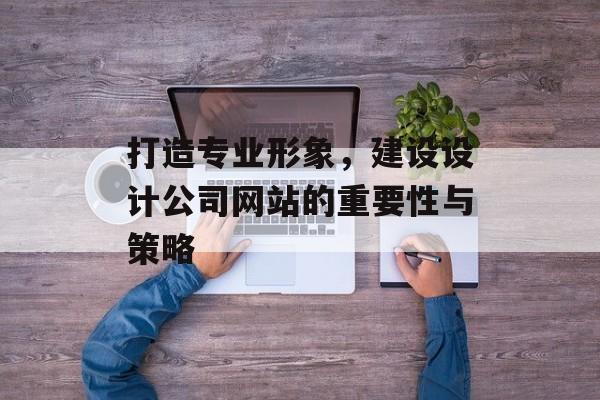 打造专业形象，建设设计公司网站的重要性与策略
