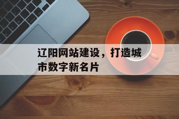 辽阳网站建设，打造城市数字新名片