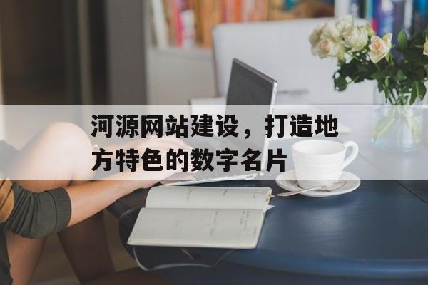 河源网站建设，打造地方特色的数字名片