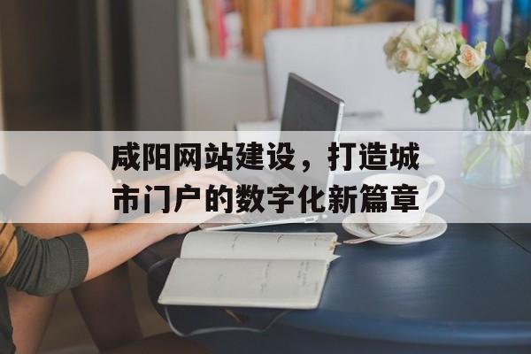咸阳网站建设，打造城市门户的数字化新篇章