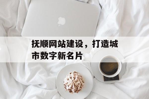 抚顺网站建设，打造城市数字新名片