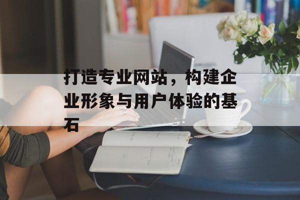 打造专业网站，构建企业形象与用户体验的基石