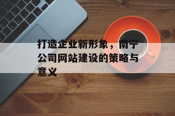 打造企业新形象，南宁公司网站建设的策略与意义