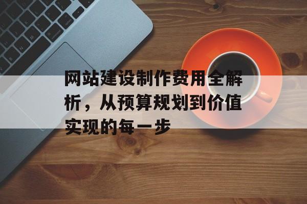 网站建设制作费用全解析,从预算规划到价值实现的每一步 网站建设制作费用全解析,从预算规划到价值实现的每一步