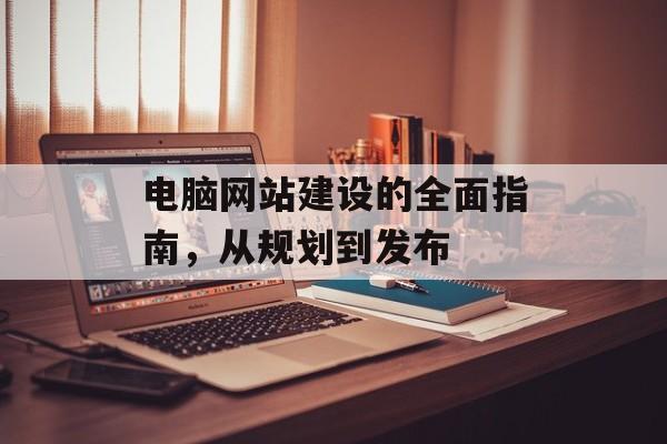 电脑网站建设的全面指南，从规划到发布