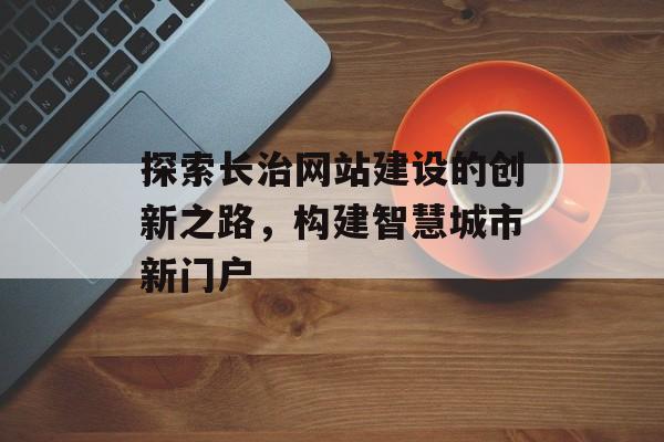 探索长治网站建设的创新之路，构建智慧城市新门户