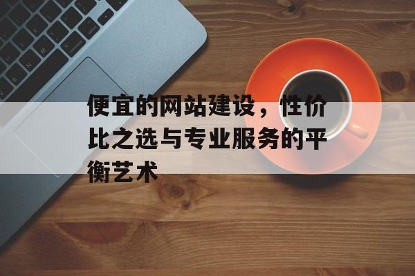 便宜的网站建设，性价比之选与专业服务的平衡艺术