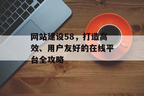 网站建设58，打造高效、用户友好的在线平台全攻略
