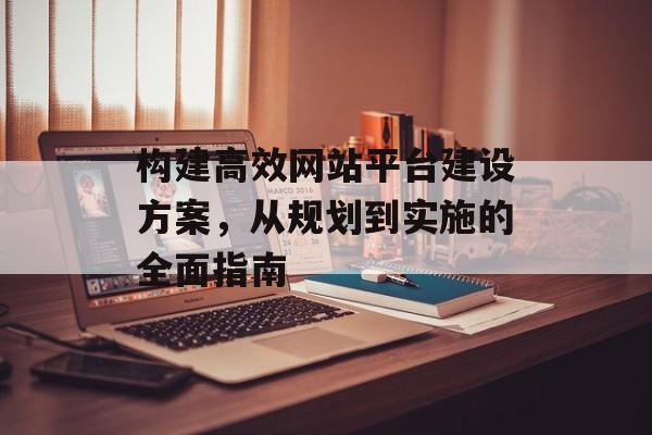 构建高效网站平台建设方案，从规划到实施的全面指南