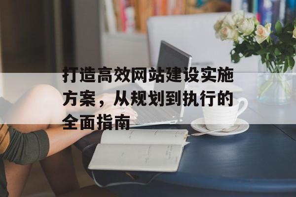 打造高效网站建设实施方案,从规划到执行的全面指南 打造高效网站建设实施方案,从规划到执行的全面指南