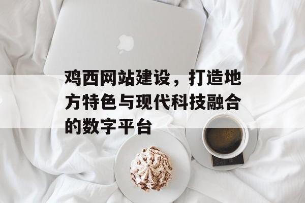 鸡西网站建设,打造地方特色与现代科技融合的数字平台 鸡西网站建设,打造地方特色与现代科技融合的数字平台
