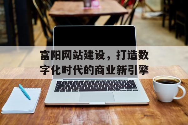 富阳网站建设，打造数字化时代的商业新引擎