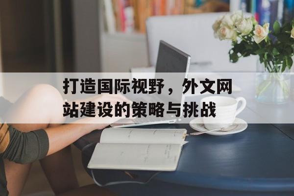 打造国际视野,外文网站建设的策略与挑战 打造国际视野,外文网站建设的策略与挑战