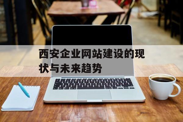 西安企业网站建设的现状与未来趋势 西安企业网站建设的现状与未来趋势